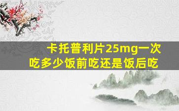 卡托普利片25mg一次吃多少饭前吃还是饭后吃