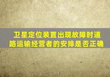 卫星定位装置出现故障时道路运输经营者的安排是否正确