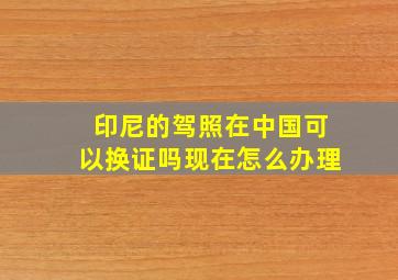 印尼的驾照在中国可以换证吗现在怎么办理