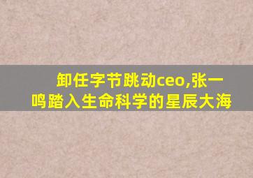 卸任字节跳动ceo,张一鸣踏入生命科学的星辰大海