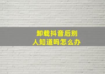 卸载抖音后别人知道吗怎么办