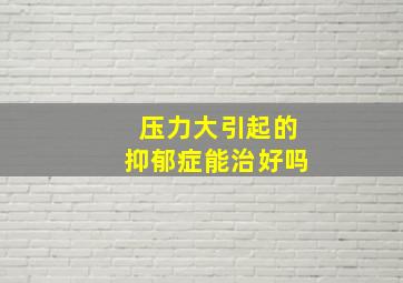 压力大引起的抑郁症能治好吗