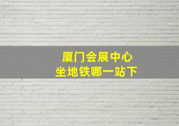 厦门会展中心坐地铁哪一站下