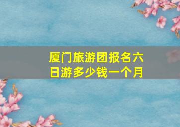 厦门旅游团报名六日游多少钱一个月