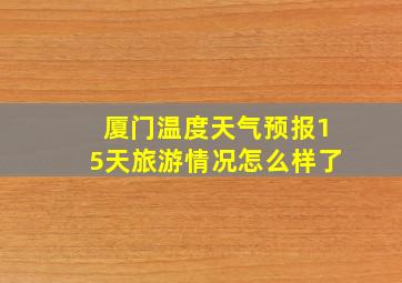 厦门温度天气预报15天旅游情况怎么样了