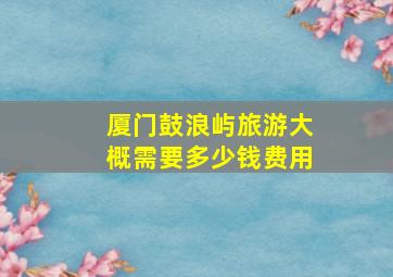 厦门鼓浪屿旅游大概需要多少钱费用