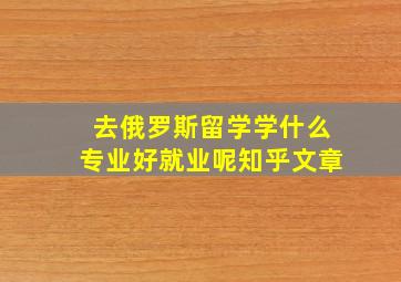 去俄罗斯留学学什么专业好就业呢知乎文章