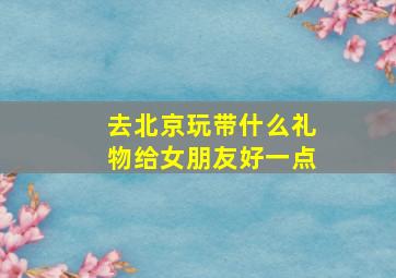 去北京玩带什么礼物给女朋友好一点