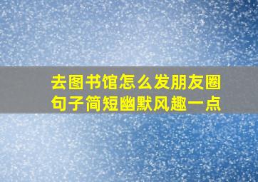 去图书馆怎么发朋友圈句子简短幽默风趣一点