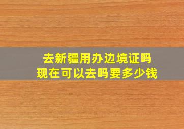 去新疆用办边境证吗现在可以去吗要多少钱