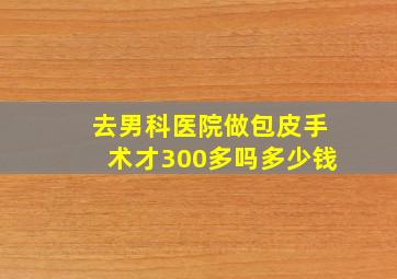 去男科医院做包皮手术才300多吗多少钱