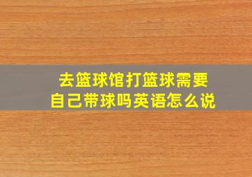 去篮球馆打篮球需要自己带球吗英语怎么说