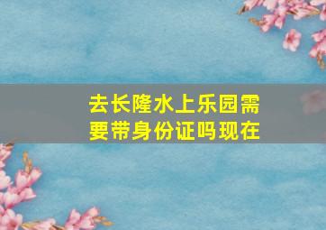 去长隆水上乐园需要带身份证吗现在