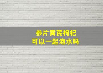 参片黄芪枸杞可以一起泡水吗