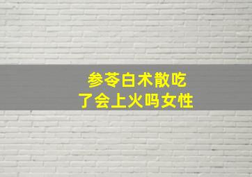 参苓白术散吃了会上火吗女性