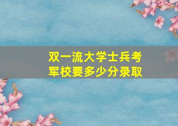 双一流大学士兵考军校要多少分录取