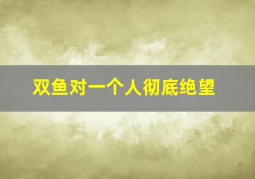 双鱼对一个人彻底绝望