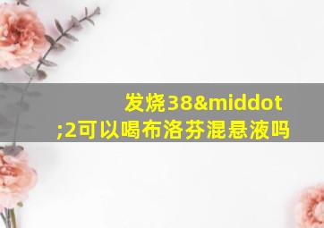 发烧38·2可以喝布洛芬混悬液吗