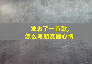 发表了一首歌,怎么写朋友圈心情