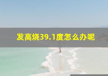 发高烧39.1度怎么办呢