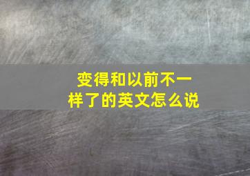 变得和以前不一样了的英文怎么说