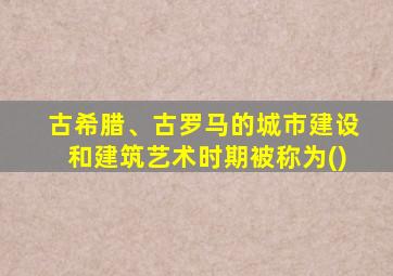 古希腊、古罗马的城市建设和建筑艺术时期被称为()