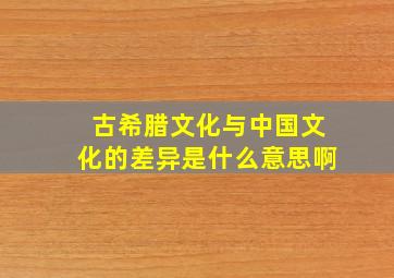 古希腊文化与中国文化的差异是什么意思啊