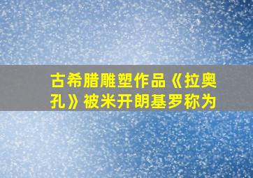 古希腊雕塑作品《拉奥孔》被米开朗基罗称为