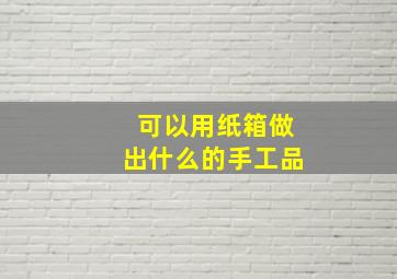 可以用纸箱做出什么的手工品