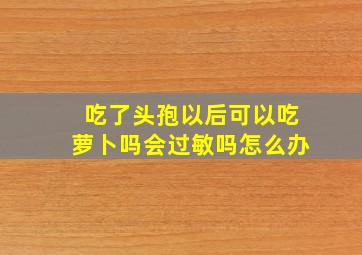 吃了头孢以后可以吃萝卜吗会过敏吗怎么办