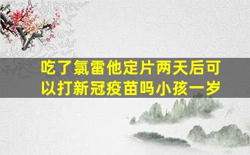 吃了氯雷他定片两天后可以打新冠疫苗吗小孩一岁