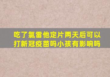 吃了氯雷他定片两天后可以打新冠疫苗吗小孩有影响吗