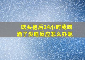 吃头孢后24小时我喝酒了没啥反应怎么办呢