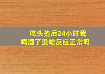 吃头孢后24小时我喝酒了没啥反应正常吗