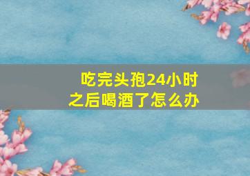 吃完头孢24小时之后喝酒了怎么办