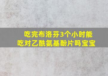 吃完布洛芬3个小时能吃对乙酰氨基酚片吗宝宝