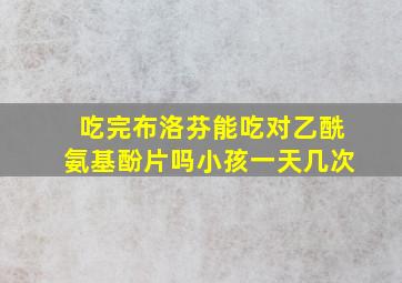 吃完布洛芬能吃对乙酰氨基酚片吗小孩一天几次