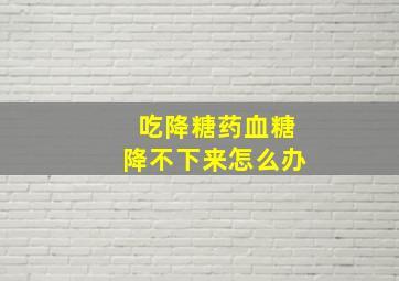 吃降糖药血糖降不下来怎么办