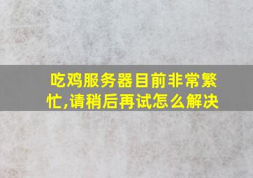 吃鸡服务器目前非常繁忙,请稍后再试怎么解决