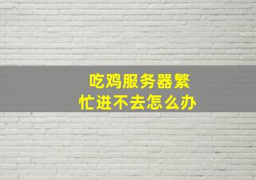 吃鸡服务器繁忙进不去怎么办