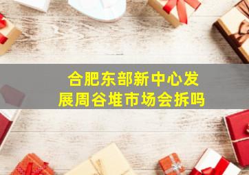 合肥东部新中心发展周谷堆市场会拆吗