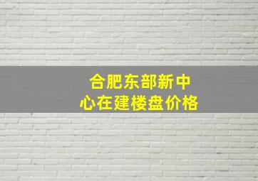 合肥东部新中心在建楼盘价格