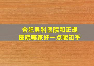 合肥男科医院和正规医院哪家好一点呢知乎