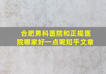 合肥男科医院和正规医院哪家好一点呢知乎文章