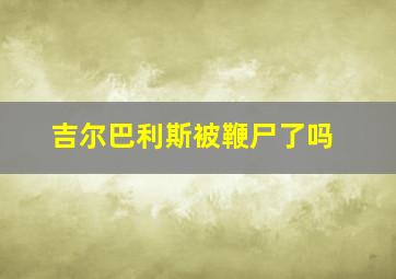 吉尔巴利斯被鞭尸了吗