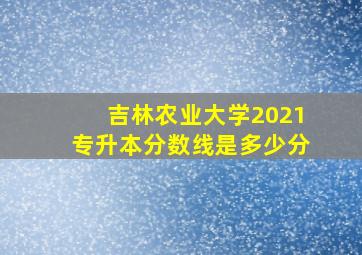 吉林农业大学2021专升本分数线是多少分