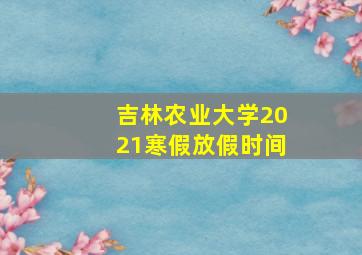 吉林农业大学2021寒假放假时间