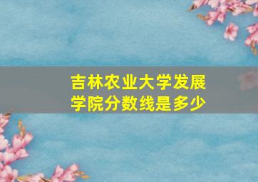 吉林农业大学发展学院分数线是多少