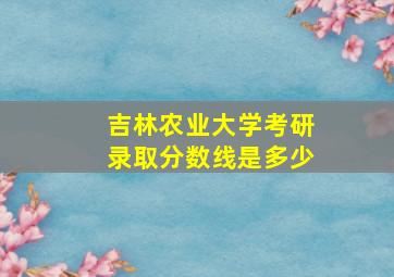 吉林农业大学考研录取分数线是多少