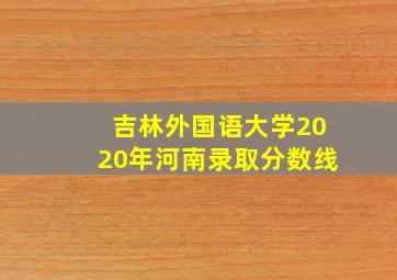 吉林外国语大学2020年河南录取分数线